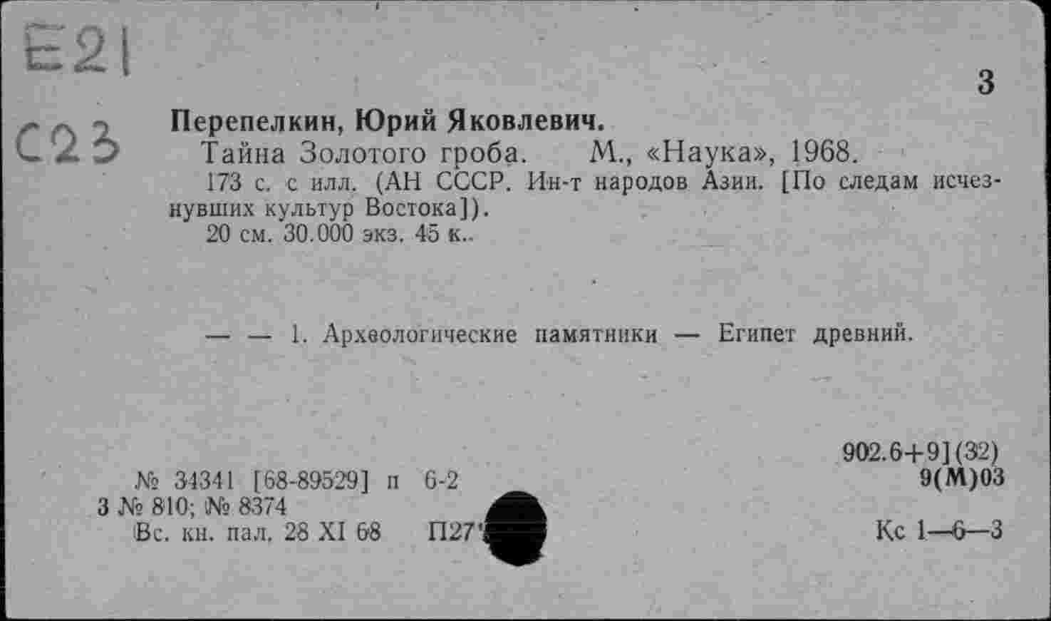 ﻿£21
С<1Ъ
з
Перепелкин, Юрий Яковлевич.
Тайна Золотого гроба. М., «Наука», 1968.
173 с. с илл. (АН СССР. Ин-т народов Азии. [По следам исчезнувших культур Востока]).
20 см. 30.000 экз. 45 к..
— — 1. Археологические памятники — Египет древний.
№ 34341 [68-89529] п
3 Ns 840; № 83’4
Вс. кн. пал. 28 XI 68
6-2
П27
902.6+ 9] (32)
9(М)03
Кс 1—6—3